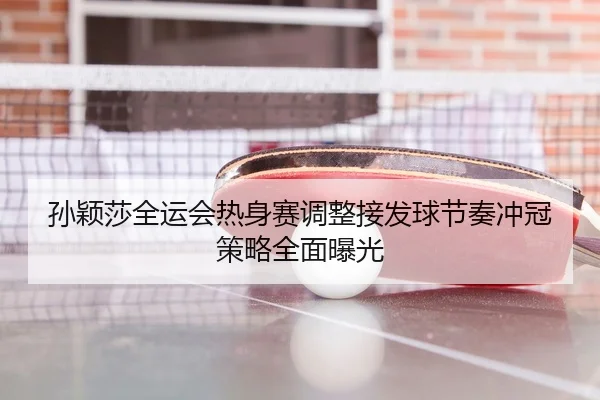 孙颖莎全运会热身赛调整接发球节奏冲冠策略全面曝光