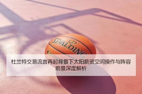 杜兰特交易流言再起背景下太阳薪资空间操作与阵容前景深度解析