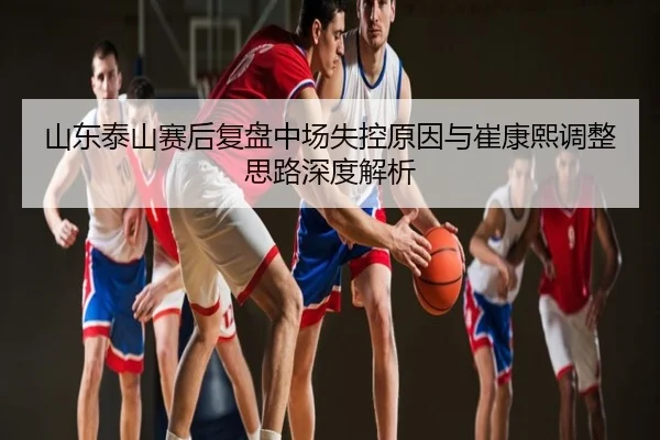 山东泰山赛后复盘中场失控原因与崔康熙调整思路深度解析