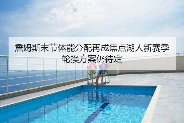 詹姆斯末节体能分配再成焦点湖人新赛季轮换方案仍待定