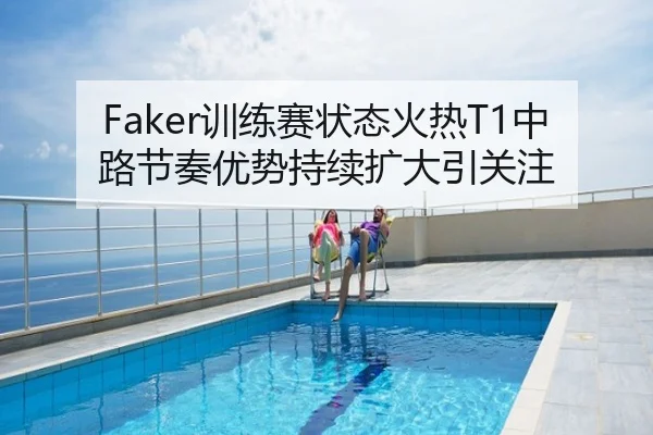 Faker训练赛状态火热T1中路节奏优势持续扩大引关注